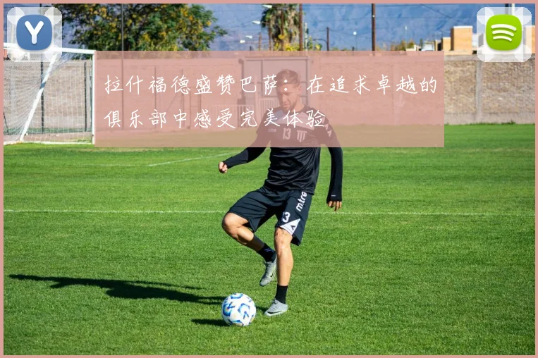 拉什福德盛赞巴萨：在追求卓越的俱乐部中感受完美体验