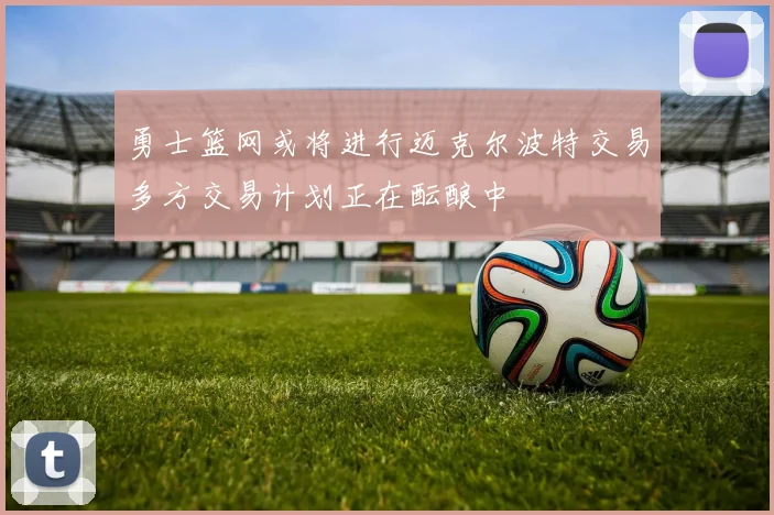 勇士篮网或将进行迈克尔波特交易多方交易计划正在酝酿中