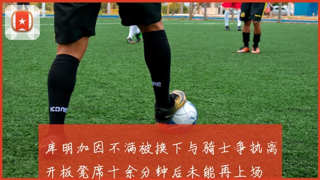 库明加因不满被换下与骑士争执离开板凳席十余分钟后未能再上场