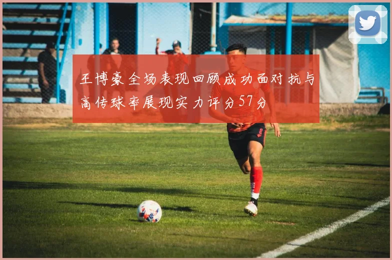王博豪全场表现回顾成功面对抗与高传球率展现实力评分57分