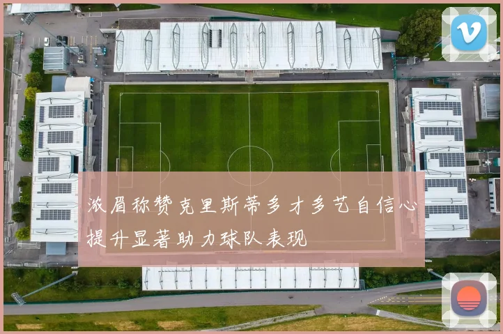 浓眉称赞克里斯蒂多才多艺自信心提升显著助力球队表现