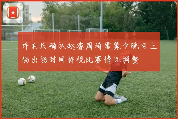 许利民确认赵睿周琦雷蒙今晚可上场出场时间将视比赛情况调整