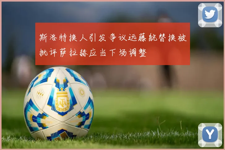 斯洛特换人引发争议远藤航替换被批评萨拉赫应当下场调整