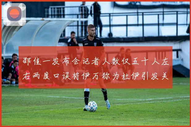 邵佳一发布会记者人数仅五十人左右两度口误将伊万称为杜伊引发关注