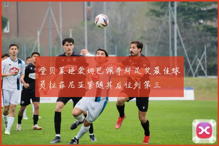 登贝莱逆袭姆巴佩夺环足奖最佳球员拉菲尼亚紧随其后位列第三