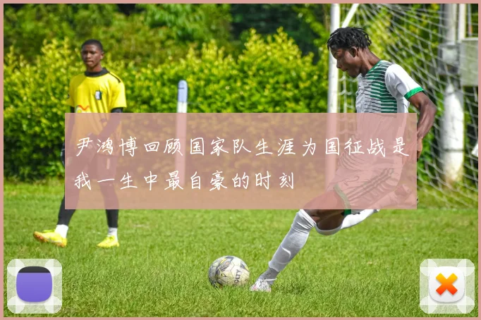尹鸿博回顾国家队生涯为国征战是我一生中最自豪的时刻