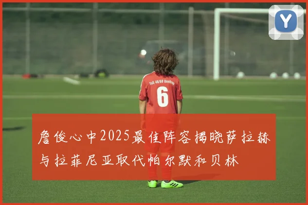 詹俊心中2025最佳阵容揭晓萨拉赫与拉菲尼亚取代帕尔默和贝林