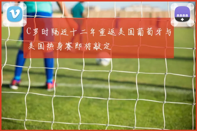 C罗时隔近十二年重返美国葡萄牙与美国热身赛即将敲定
