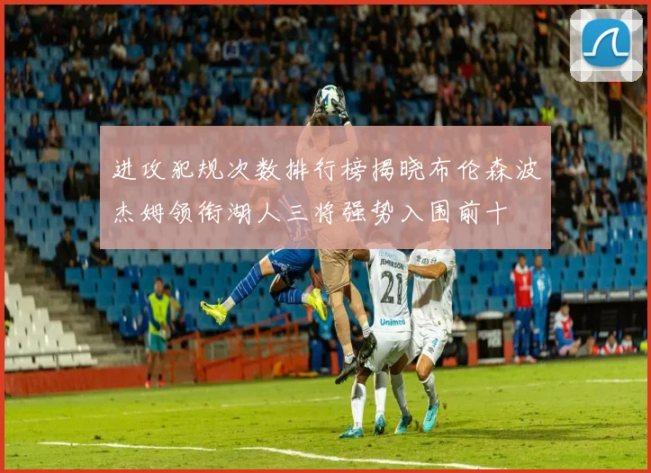进攻犯规次数排行榜揭晓布伦森波杰姆领衔湖人三将强势入围前十