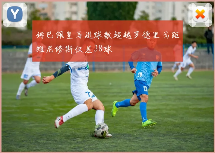 姆巴佩皇马进球数超越罗德里戈距维尼修斯仅差38球