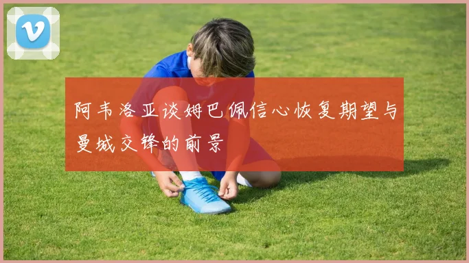 阿韦洛亚谈姆巴佩信心恢复期望与曼城交锋的前景