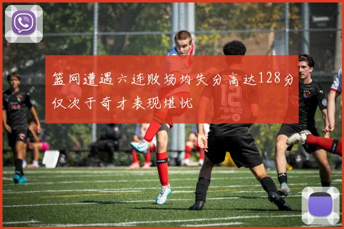 篮网遭遇六连败场均失分高达128分仅次于奇才表现堪忧