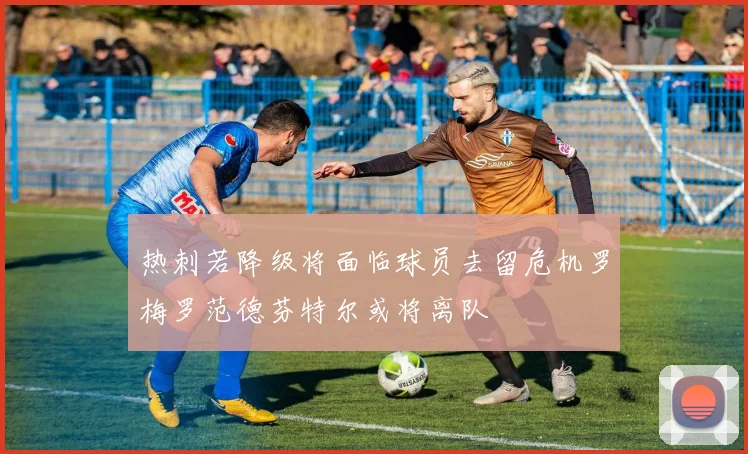 热刺若降级将面临球员去留危机罗梅罗范德芬特尔或将离队