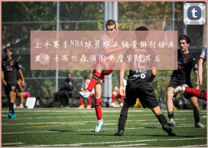 上半赛季NBA球员球衣销量排行榜库里卢卡布伦森领衔老詹紧随其后