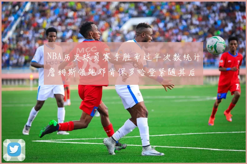 NBA历史球员赛季胜率过半次数统计詹姆斯领跑邓肯保罗哈登紧随其后