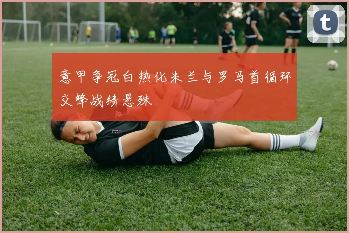 意甲争冠白热化米兰与罗马首循环交锋战绩悬殊