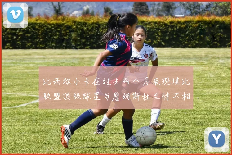 比西称小卡在过去两个月表现堪比联盟顶级球星与詹姆斯杜兰特不相上下