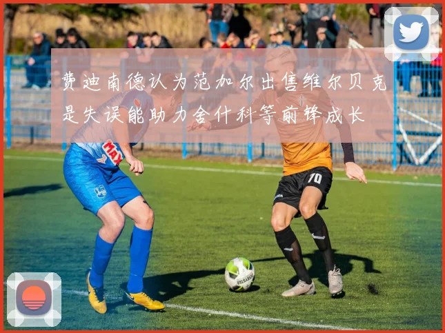 费迪南德认为范加尔出售维尔贝克是失误能助力舍什科等前锋成长