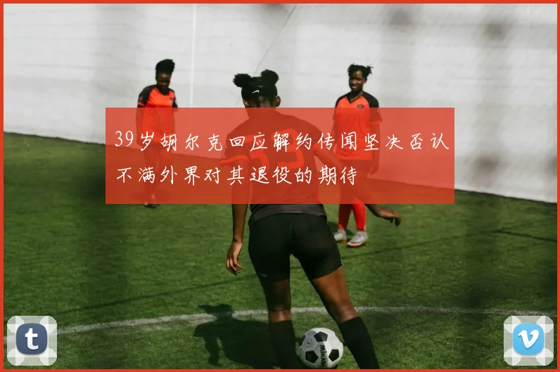 39岁胡尔克回应解约传闻坚决否认不满外界对其退役的期待