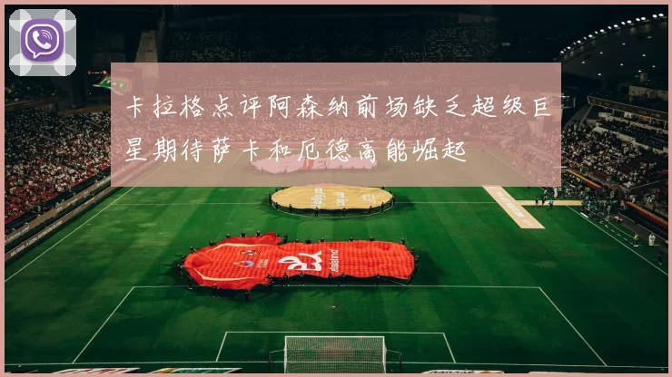 卡拉格点评阿森纳前场缺乏超级巨星期待萨卡和厄德高能崛起