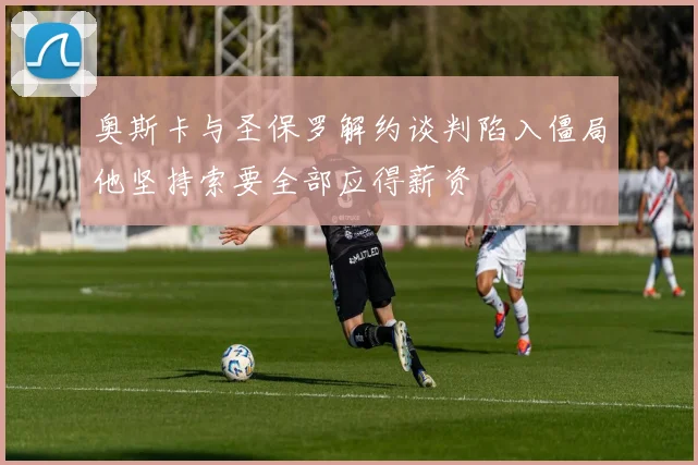 奥斯卡与圣保罗解约谈判陷入僵局他坚持索要全部应得薪资