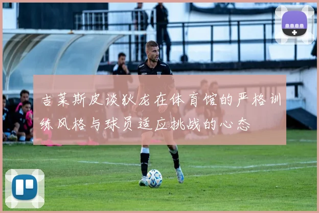 吉莱斯皮谈狄龙在体育馆的严格训练风格与球员适应挑战的心态
