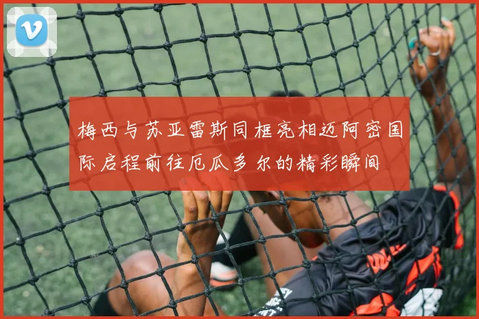 梅西与苏亚雷斯同框亮相迈阿密国际启程前往厄瓜多尔的精彩瞬间