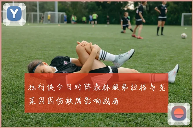 独行侠今日对阵森林狼弗拉格与克莱因因伤缺席影响战局