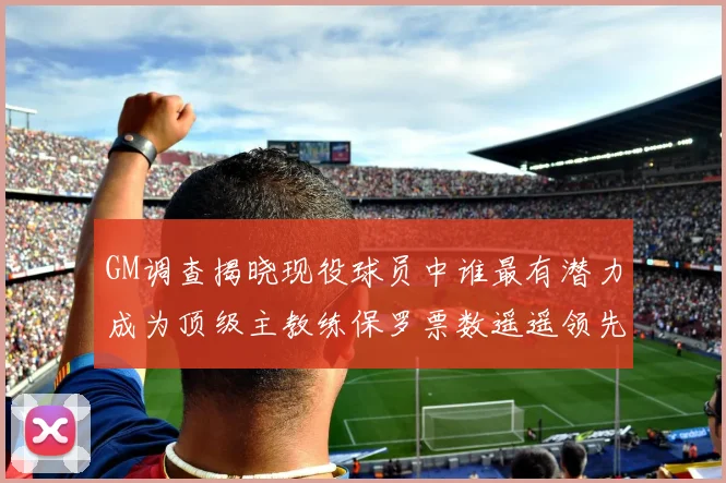GM调查揭晓现役球员中谁最有潜力成为顶级主教练保罗票数遥遥领先