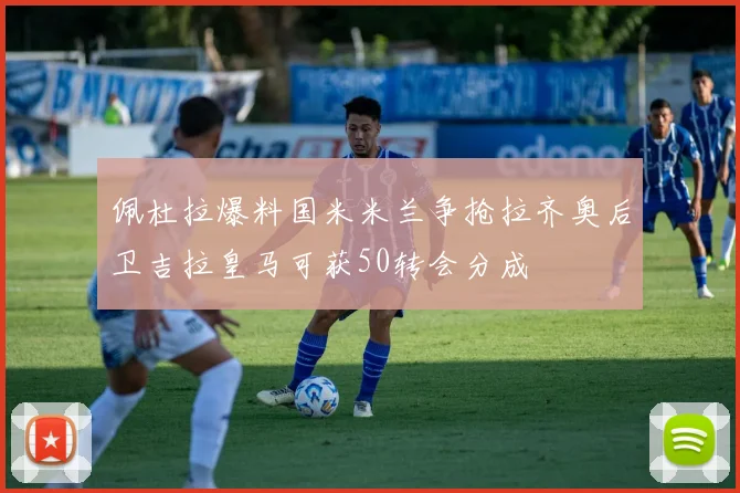 佩杜拉爆料国米米兰争抢拉齐奥后卫吉拉皇马可获50转会分成