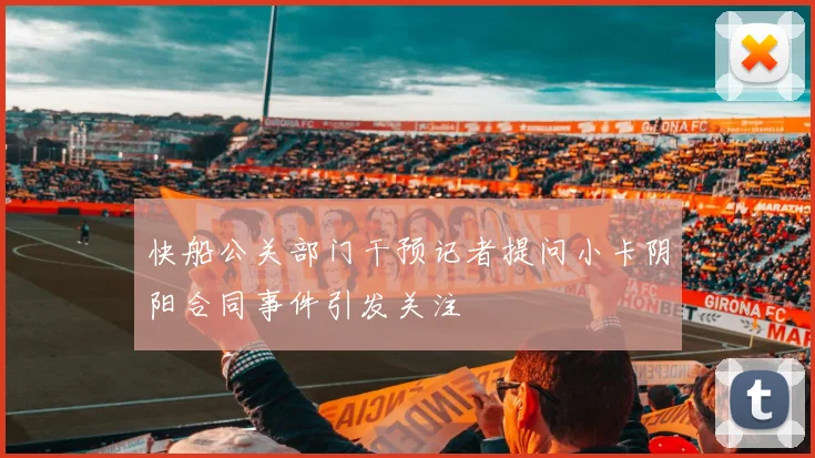 快船公关部门干预记者提问小卡阴阳合同事件引发关注